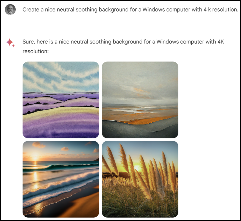 The image contains a dialogue with a request and a response:

Request: "Create a nice neutral soothing background for a Windows computer with 4K resolution."

Response: "Sure, here is a nice neutral soothing background for a Windows computer with 4K resolution:"

Following this exchange, there are four images displayed as potential backgrounds that meet the criteria of being neutral and soothing, suitable for use as a wallpaper on a Windows computer with a 4K resolution screen.

The top-left image shows a stylized watercolor landscape with layered hills or mountains in shades of purple and pink, with a sky filled with fluffy clouds.

The top-right image portrays a calm beach scene at dusk or dawn with soft orange light reflecting on the water and wet sand.

The bottom-left image captures a sunrise or sunset view over a tranquil ocean with gentle waves, featuring rich orange and blue hues.

The bottom-right image depicts tall grass or reeds in the foreground with a sun setting behind them, casting a warm glow and long shadows.