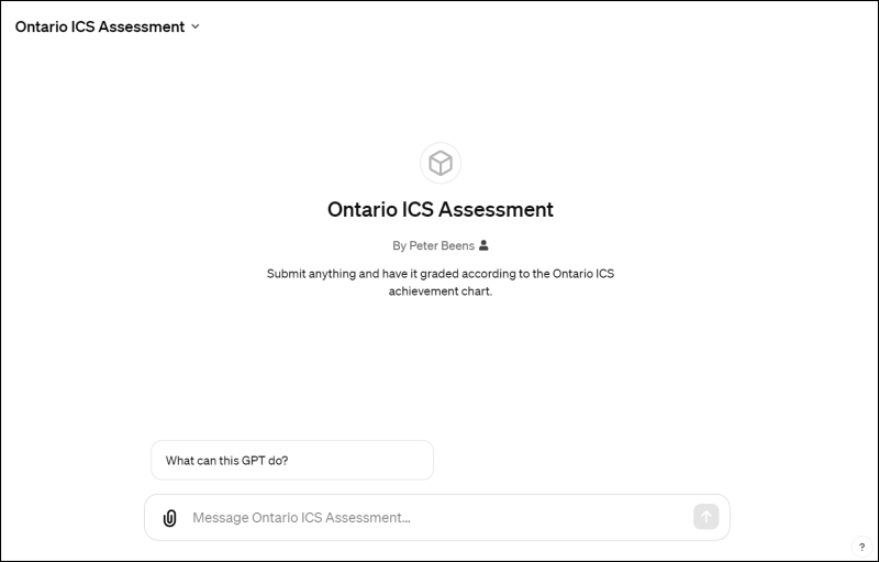 This image shows a user interface for an "Ontario ICS Assessment" tool, presumably an online platform for submitting and grading assignments or projects. The top of the interface has a dropdown menu labeled "Ontario ICS Assessment." Below this is a large title "Ontario ICS Assessment" followed by the subtitle "By Peter Beens" with a printer icon next to the name. Underneath, there is a brief description stating, "Submit anything and have it graded according to the Ontario ICS achievement chart." At the bottom of the interface, there is a search bar with the placeholder text "What can this GPT do?" suggesting the interface includes a chat or search function related to the assessment tool. To the bottom left, there is a message button labeled "Message Ontario ICS Assessment…" indicating a feature to send messages. The overall color scheme is simple, with dark text on a light background. There is no additional contextual information outside of the interface elements.